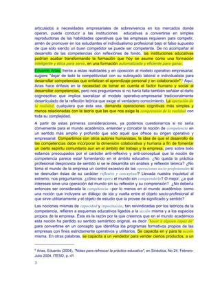articulados a necesidades empresariales de sobrevivencia en los mercados donde
operan, puede conducir a las instituciones educativas a convertirse en simples
reproductoras de las habilidades operativas que las empresas requieren para competir,
amén de promover en los estudiantes el individualismo profesional bajo el falso supuesto
de que sólo siendo un buen competidor se puede ser competente. De no acompañar el
desarrollo de las competencias con reflexiones de fondo, las instituciones educativas
podrían acabar transformando la formación que hoy se asume como una formación
inteligente y ética para servir, en una formación automatizada y eficiente para ganar.
Eduardo Arias, frente a estas realidades y en oposición al modelo operativo empresarial,
sugiere "dejar de lado la competitividad con su subrayado laboral e individualista para
desarrollar competencias que enfatizan el aprendizaje personal y en colaboración".6 Aquí,
Arias hace énfasis en la necesidad de tomar en cuenta el factor humano y social al
desarrollar competencias, pero nos preguntamos si no haría falta también señalar el daño
cognoscitivo que implica sacralizar el modelo operativo-empresarial tradicionalmente
desarticulado de la reflexión teórica que exige el verdadero conocimiento. La operación de
la realidad, cualquiera que ésta sea, demanda operaciones cognitivas más simples y
menos relacionadas con la teoría que las que nos exige la comprensión de la realidad con
toda su complejidad.
A partir de estas primeras consideraciones, ya podemos cuestionarnos si no sería
conveniente para el mundo académico, entender y concebir la noción de competencia en
un sentido más amplio y profundo que sólo aquel que ofrece su origen operativo y
empresarial. Compartimos con otros autores humanistas, la idea de que el desarrollo de
las competencias debe incorporar la dimensión colaborativa y humana a fin de fomentar
un cierto espíritu comunitario aun en el ámbito del trabajo y la empresa, pero sobre todo
estamos preocupados por el carácter anti-reflexivo y anti-conceptual que la noción de
competencia parece estar fomentando en el ámbito educativo. ¿No queda la práctica
profesional desprovista de sentido si se le desarrolla sin análisis y reflexión teórica? ¿No
toma el mundo de la empresa un control excesivo de las operaciones socio-profesionales si
se desnudan éstas de su carácter reflexivo y conceptual? Llevada nuestra inquietud al
extremo, nos preguntamos: ¿cómo se opera el mundo sin comprenderlo? O mejor, ¿a qué
intereses sirve una operación del mundo sin su reflexión y su comprensión? ¿No debería
entonces ser considerada la competencia –por lo menos en el mundo académico- como
una noción que incluyera un diálogo de ida y vuelta entre el objeto socio-profesional al
que sirve utilitariamente y el objeto de estudio que la provee de significado y sentido?
Las nociones mismas de capacidad y capacitación, tan reivindicadas por los teóricos de la
competencia, refieren a esquemas educativos ligados a la acción misma y a los espacios
propios de la empresa. Ésta es la razón por la que creemos que en el mundo académico
esta noción ha perdido su sentido semántico original, es decir ”hacer a alguien capaz de”
para convertirse en un concepto que identifica los programas formativos propios de las
empresas con fines estrictamente operativos y utilitarios. Se capacita en y para la acción
misma. En otras palabras, se capacita a un vendedor para vender ciertos productos, a un


6
 Arias, Eduardo (2004), "Notas para refrescar la práctica educativa", en Sinéctica, No 24, Febrero-
Julio 2004, ITESO, p. 41

3
 