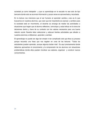 sociedad ya como trabajador y que su aprendizaje en la escuela no sea solo de tipo
bancaria donde solo se acumula información y pocas veces es aprovechada y recordada.

En la lectura nos menciona que el ser humano al aprender cambia y eso es lo que
buscamos en nuestros alumnos, que vean que tan importante es avanzar y cambiar pues
la sociedad está en movimiento, el docente se encarga de mediar las actividades o
situaciones que hagan que el alumno reflexione, comunique y actué eficaz en la toma de
decisiones dentro y fuera de su contexto con los valores necesarios para una buena
relación social. Nuestra labor seleccionar y adecuar bienlas actividades que alluden a
nuestros alumnos a reflexionar, aprender y cambiar.

El aprendizaje no puede ser algo tan simple ni tan complicado solo que lleva su proceso
porque recuerdo una frase que nos regalan en unas de las lecturas: “Todos los
estudiantes pueden aprender, aunque algunos tardan más”. Es aquí precisamente donde
debemos aprovechar el conocimiento y la comprensión de los alumnos con situaciones
problemáticas donde ellos puedan movilizar sus saberes, organizar y construir nuevos
conocimientos.




31
 