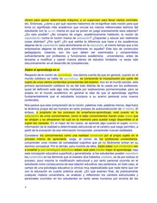 obrero para operar determinada máquina, a un supervisor para llevar ciertos controles,
etc. Entonces, ¿cómo y por qué razones habremos de re-significar esta noción para que
tome un significado más académico que vincule los marcos referenciales teóricos del
estudiante con la acción misma en que se ponen en juego precisamente esos saberes?
¿Es esto posible? ¿No conspira de origen, académicamente hablando, la noción de
capacitación contra la noción misma de educación? ¿Capacitar y educar son realmente
cosas distintas? ¿Por qué? ¿En qué estriba la diferencia que hace a los académicos
alejarse de la capacitación para atrincherarse en la educación, al mismo tiempo que a los
empresarios alejarse de ésta para atrincherarse en aquella? Este tipo de constructos
pedagógicos, creemos, son los que deben ser examinados y comprendidos
suficientemente por profesores y funcionarios académicos universitarios, antes de
lanzarse a modificar y operar nuevos planes de estudios fundados –a veces sólo
discursivamente- en el desarrollo de competencias.

Sobre el aprendizaje en sí
Respecto de la noción de aprendizaje, nos damos cuenta de que en general, cuando en el
mundo cotidiano se habla de aprendizaje, se comprende la incorporación por parte del
sujeto de unos ciertos contenidos provenientes del exterior. Aun en el mundo escolar, esta
primera aproximación cotidiana no es del todo distinta de la usada por los profesores;
quizá tal definición esté algo más matizada por explicaciones pormenorizadas, pero se
acepta en el mundo académico en general la idea de que el aprendizaje significa
fundamentalmente que el estudiante incorpora a su acervo personal unos nuevos
contenidos.
Nos parece que esta comprensión de la noción, palabras más, palabras menos, deja fuera
la dinámica propia del ser humano en tanto proceso de autoconstrucción de sí mismo. El
énfasis, a propósito de los procesos de enseñanza-aprendizaje, está puesto en la
adquisición de unos conocimientos, como si tales conocimientos fueran unas cosas que
se atrapan y se almacenan tal cual en la memoria para quedar luego disponibles si el
sujeto las necesita. En el mejor de los casos, se aprende algo cuando el sujeto asimila
información de la realidad a determinadas estructuras en el cerebro que luego permiten, a
partir de la evocación de esa información incorporada, comprender nuevas realidades.
Considerar los conocimientos como una realidad construida por el propio sujeto en el
proceso mismo de aprenderla, exige, al común de los profesores universitarios,
comprender unos niveles de complejidad cognitiva que ya no fácilmente entran en su
dominio conceptual. Por lo demás, para muchos de ellos, basta saber qué contenidos van
a enseñar y qué estrategias didácticas deben usar para mediar mejor el aprendizaje; bajo
esta concepción educativa superficial y generalizada, si los estudiantes pueden reproducir
los contenidos en los términos que el maestro dice haberlos mediado, se da por exitoso el
proceso; poco importa la modificación estructural y por tanto personal ocurrida en el
estudiante como consecuencia de esa relación educativa; eso pertenece, en todo caso, al
campo de una psicología educativa (o clínica) muy especializada que nada tiene que ver
con la educación en cuanto práctica social. ¿En qué examen final, de prácticamente
cualquier materia universitaria, se analizan y reflexionan los cambios estructurales y
personales ocurridos en los estudiantes en tanto seres humanos por encima de los


4
 