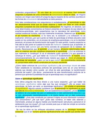 contenidos programáticos? En una clase de comunicación el examen final contendrá
preguntas a propósito de unos contenidos de comunicación vistos en clase, de ninguna
manera y en ningún caso habrá ahí pregunta alguna respecto de los cambios ocurridos en
las formas de comunicación del estudiante en tanto persona.
Ante tales consideraciones nos preguntamos si verdaderamente ¿el aprendizaje es algo
tan absolutamente trivial que se puede observar y medir con base en unas simples
preguntas a propósito de unos contenidos cualesquiera?. No negamos, en absoluto, que
unos determinados conocimientos se hicieron presentes en el espacio de esa relación de
enseñanza-aprendizaje, pero sospechamos que la naturaleza del aprendizaje, como
realidad existencial humana, está aquí totalmente trivializada. Sabemos que al aprender,
el ser humano se transforma, si no fuera así, la evolución y la civilización no se
explicarían; entonces ¿por qué cuando se habla de aprendizaje el énfasis educativo está
puesto en los contenidos y en el proceso de enseñanza-aprendizaje y no en la identidad
personal y el proceso de transformación del sujeto? En este sentido, nuestra sospecha va
más allá de sólo poner en cuestión la noción de mediación. Creemos que, al aprender, el
ser humano está optando por una forma concreta de apropiación de la realidad, del
mundo. Reconocemos que al aprender, el ser humano almacena determinados datos,
pero no creemos que eso constituya propiamente el aprendizaje. ¿Qué es entonces lo
que realmente lo constituye? Si es el estudiante quién aprende y lo que aprende lo
construye él mismo, ¿por qué hablar de mediación? Evidentemente el maestro actúa
comunicacionalmente de una determinada manera que según él, media el proceso de
aprendizaje del estudiante, ¿pero qué es lo que media? Los conocimientos ciertamente
no, porque éstos están siendo construidos por el propio estudiante.
¿Cómo hablar entonces de aprendizaje significativo y de aprendizaje situado sin antes
haber establecido la naturaleza profunda del aprendizaje como tal, en unos términos
además que develen cómo sucede –en virtud de este aprendizaje- la transformación
profunda del sujeto? ¿Se deriva precisamente de esta transformación profunda de la
persona que aprende la posibilidad de que el aprendizaje sea o no significativo?

Sobre el aprendizaje significativo
Esta última pregunta nos lleva directo a una nueva sospecha: ¿por qué hablar de
aprendizajes significativos como algo que hay que conseguir? ¿No es acaso todo
aprendizaje, de facto, por serlo, un aprendizaje significativo? ¿Es posible el aprendizaje
no-significativo? Algunos autores consideran que el aprendizaje no significativo es aquel
que solo es discursivo y memorístico. Aun así sostenemos la sospecha: ¿no es el número
de teléfono de una posible cita para un adolescente un dato estrictamente discursivo que
ha sido almacenado memorísticamente, y al mismo tiempo ser un dato sumamente
significativo? ¿Este dato constituido por apenas 8 dígitos es pura información numérica?
¿Es conocimiento? ¿De qué tipo? ¿Este dato numérico, al haber sido obtenido y
memorizado, produce en alguna medida una transformación estructural y personal en el
adolescente que nos ocupa? ¿En qué consiste pues que un dato tan simple se convierta
en un aprendizaje significativo?
 Se nos ha dicho en los enfoques educativos propios de la psicología humanista-
existencial que el ser humano aprende significativamente sólo aquello que percibe como

5
 