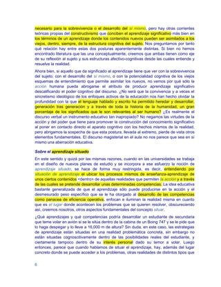 necesario para la sobrevivencia o el desarrollo del sí mismo, pero hay otras corrientes
teóricas propias del constructivismo que conciben el aprendizaje significativo más bien en
los términos de un aprendizaje donde los contenidos nuevos pueden ser asimilados a los
viejos, dentro, siempre, de la estructura cognitiva del sujeto. Nos preguntamos por tanto
qué relación hay entre estas dos posturas aparentemente distintas. Si bien no hemos
encontrado literatura que las una conceptualmente, creemos que ambas tienen como eje
de su reflexión al sujeto y sus estructuras afectivo-cognitivas desde las cuales entiende y
resuelve la realidad.
Ahora bien, si aquello que da significado al aprendizaje tiene que ver con la sobrevivencia
del sujeto, con el desarrollo del sí mismo, o con la potencialidad cognitiva de los viejos
esquemas de entendimiento que permite asimilar los nuevos, no vemos por qué sólo la
acción humana pueda abrogarse el atributo de producir aprendizaje significativo
descalificando el poder cognitivo del discurso. ¿No será que la convivencia y a veces el
sincretismo ideológico de los enfoques activos de la educación nos han hecho olvidar la
profundidad con la que el lenguaje hablado y escrito ha permitido heredar y desarrollar,
generación tras generación y a través de toda la historia de la humanidad, un gran
porcentaje de los significados que le son relevantes al ser humano? ¿Es realmente el
discurso verbal un instrumento educativo tan inapropiado? No negamos las virtudes de la
acción y del poder que tiene para promover la construcción del conocimiento significativo
al poner en contacto directo el aparato cognitivo con los hechos mismos de la realidad,
pero abrigamos la sospecha de que esta postura, llevada al extremo, pierde de vista otros
elementos fundamentales. El discurso magisterial en el aula no nos parece que sea en sí
mismo una aberración educativa.

Sobre el aprendizaje situado
En este sentido y quizá por las mismas razones, cuando en las universidades se trabaja
en el diseño de nuevos planes de estudio y se incorpora a ese esfuerzo la noción de
aprendizaje situado, se hace de forma muy restringida, es decir, entendiendo por
situación de aprendizaje el ubicar los procesos mismos de enseñanza-aprendizaje de
unos ciertos contenidos <dentro> de aquellas realidades que permiten la acción y a través
de las cuales se pretende desarrollar unas determinadas competencias. La idea educativa
bastante generalizada de que el aprendizaje sólo puede producirse en la acción y el
desmesurado peso específico que se le ha otorgado al desarrollo de las competencias
como panacea de eficiencia operativa, enfocan e iluminan la realidad misma en cuanto
que es el lugar donde acontecen los problemas que se quieren resolver, obscureciendo
así, creemos nosotros, otros aspectos fundamentales del concepto situar.
¿Qué aprendizajes y qué competencias podría desarrollar un estudiante de secundaria
que teme volar en avión si se le sitúa dentro de la cabina de un Boing 747 y se le pide que
lo haga despegar y lo lleve a 16,000 m de altura? Sin duda, en este caso, las estrategias
de aprendizaje están situadas en una realidad problemática concreta, sin embargo no
están situadas cognoscitivamente dentro de las posibilidades reales del estudiante, y
ciertamente tampoco dentro de su interés personal dado su temor a volar. Luego
entonces, parece que cuando hablamos de situar el aprendizaje, hay, además del lugar
concreto donde se puede acceder a los problemas, otras realidades de distintos tipos que


6
 