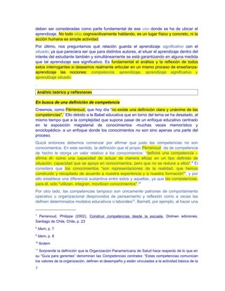deben ser consideradas como parte fundamental de ese sitio donde se ha de ubicar el
aprendizaje. No todo sitio, cognoscitivamente hablando, es un lugar físico y concreto, ni la
acción humana es simple actividad.
Por último, nos preguntamos qué relación guarda el aprendizaje significativo con el
situado, ya que pareciera ser que para distintos autores, al situar el aprendizaje dentro del
interés del estudiante también y simultáneamente se está garantizando en alguna medida
que tal aprendizaje sea significativo. Es fundamental el análisis y la reflexión de todos
estos interrogantes si deseamos realmente articular en un mismo proceso de enseñanza-
aprendizaje las nociones: competencia, aprendizaje, aprendizaje significativo y
aprendizaje situado.
.
    Análisis teórico y reflexiones

En busca de una definición de competencia
Creemos, como Pérrenoud, que hoy día “no existe una definición clara y unánime de las
competencias".7 Ello debido a la Babel educativa que en torno del tema se ha desatado, al
mismo tiempo que a la complejidad que supone pasar de un enfoque educativo centrado
en la exposición magisterial de conocimientos -muchas veces memorístico y
enciclopédico- a un enfoque donde los conocimientos no son sino apenas una parte del
proceso.
Quizá entonces debemos comenzar por afirmar que justo las competencias no son
conocimientos. En este sentido, la definición que el propio Pérrenoud da de competencia
de hecho le otorga un valor relativo a los conocimientos: "definiré una competencia –
afirma él- como una capacidad de actuar de manera eficaz en un tipo definido de
situación, capacidad que se apoya en conocimientos, pero que no se reduce a ellos".8 Él
considera que los conocimientos “son representaciones de la realidad, que hemos
construido y recopilado de acuerdo a nuestra experiencia y a nuestra formación"9, y por
ello establece una diferencia sustantiva entre estos y aquellas, ya que las competencias,
para él, sólo "utilizan, integran, movilizan conocimientos".10
Por otro lado, las competencias tampoco son únicamente patrones de comportamiento
operativo u organizacional desprovistos de pensamiento y reflexión como a veces las
definen determinados modelos educativos o laborales11. Barnett, por ejemplo, al hacer una


7
  Perrenoud, Philippe (2002), Construir competencias desde la escuela, Dolmen ediciones,
Santiago de Chile, Chile, p. 23
8
    Idem, p. 7
9
    Idem, p. 8
10
     Ibídem
11
  Sorprende la definición que la Organización Panamericana de Salud hace respecto de lo que en
su “Guía para gerentes” denominan las Competencias centrales: “Estas competencias comunican
los valores de la organización, definen el desempeño y están vinculadas a la actividad básica de la

7
 