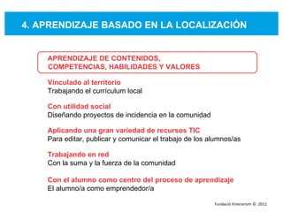 4. APRENDIZAJE BASADO EN LA LOCALIZACIÓN APRENDIZAJE DE CONTENIDOS,  COMPETENCIAS, HABILIDADES Y VALORES Vinculado al territorio Trabajando el currículum local Con utilidad social Diseñando proyectos de incidencia en la comunidad  Aplicando una gran variedad de recursos TIC   Para editar, publicar y comunicar el trabajo de los alumnos/as  Trabajando en red Con la suma y la fuerza de la comunidad  Con el alumno como centro del proceso de aprendizaje El alumno/a como emprendedor/a Fundació Itinerarium ©  2011 