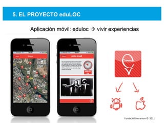 5. EL PROYECTO eduLOC Aplicación móvil: eduloc    vivir experiencias Fundació Itinerarium ©  2011 