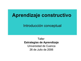 Aprendizaje constructivo   Introducción conceptual Taller  Estrategias de Aprendizaje Universidad de Cuenca 26 de Julio de 2006 