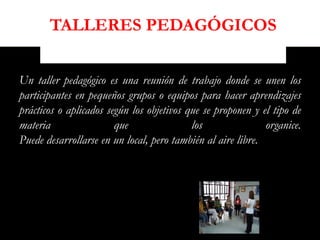 TALLERES PEDAGÓGICOS

Un taller pedagógico es una reunión de trabajo donde se unen los
participantes en pequeños grupos o equipos para hacer aprendizajes
prácticos o aplicados según los objetivos que se proponen y el tipo de
materia                 que                los               organice.
Puede desarrollarse en un local, pero también al aire libre.
 