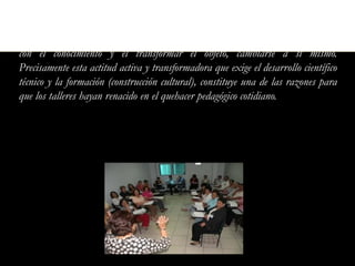 Por eso el taller pedagógico resulta una vía idónea para formar, desarrollar y
perfeccionar hábitos, habilidades y competencias que le permiten al alumno operar
con el conocimiento y el transformar el objeto, cambiarse a sí mismo.
Precisamente esta actitud activa y transformadora que exige el desarrollo científico
técnico y la formación (construcción cultural), constituye una de las razones para
que los talleres hayan renacido en el quehacer pedagógico cotidiano.
 