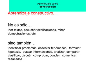 Aprendizaje como construcción Aprendizaje constructivo... No es sólo…  leer textos, escuchar explicaciones, mirar demostraciones, etc. sino también…   identificar problemas, observar fenómenos,  formular hipótesis,  buscar informaciones, analizar, comparar, clasificar, discutir, comprobar, concluir, comunicar resultados… 