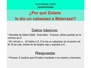 Aprendizaje como construcción ¿Por qué Zidane  le dio un cabezazo a Materazzi? Datos básicos:  Mundial de fútbol 2006,  final Italia - Francia, último partido en la carrera de Z  En minuto x... M habla a Z, Z le da un cabezazo en el pecho de M, M se cae, árbitro le da tarjeta roja y expulsa a Z... Respuesta: Prensa: Z explica que M había insultado a su madre y hermana. 