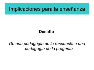 Implicaciones para la enseñanza Desafío  De una pedagogía de la respuesta a una pedagogía de la pregunta 