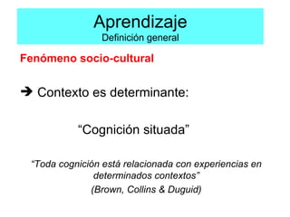 Aprendizaje Definición general Fenómeno socio-cultural Contexto es determinante:  “ Cognición situada” “ Toda cognición está relacionada con experiencias en determinados contextos” (Brown, Collins & Duguid) 