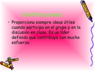 Contribuciones   <ul><li>Proporciona siempre ideas útiles cuando participa en el grupo y en la discusión en clase. Es un l...