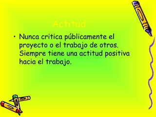 Actitud   <ul><li>Nunca critica públicamente el proyecto o el trabajo de otros. Siempre tiene una actitud positiva hacia e...
