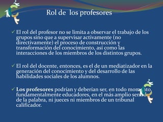 Responsabilidad, flexibilidad y autoestima.  Trabajo de todos: cada alumno tiene una parte de responsabilidad de cara a otros compañeros, dentro y fuera del aula. Genera “redes” de apoyo para los alumnos “de riesgo”: alumnos de primeros cursos con dificultades para integrarse se benefician claramente de este modo de trabajar. 
