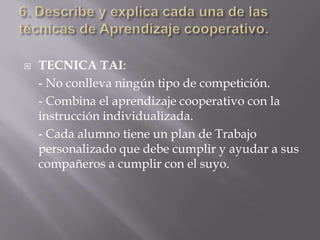    TECNICA TAI:
    - No conlleva ningún tipo de competición.
    - Combina el aprendizaje cooperativo con la
    instrucción individualizada.
    - Cada alumno tiene un plan de Trabajo
    personalizado que debe cumplir y ayudar a sus
    compañeros a cumplir con el suyo.
 