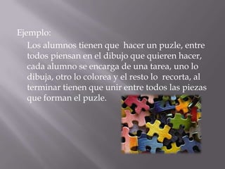 Ejemplo:
   Los alumnos tienen que hacer un puzle, entre
   todos piensan en el dibujo que quieren hacer,
   cada alumno se encarga de una tarea, uno lo
   dibuja, otro lo colorea y el resto lo recorta, al
   terminar tienen que unir entre todos las piezas
   que forman el puzle.
 