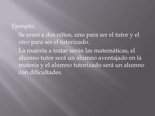Ejemplo:
   Se unen a dos niños, uno para ser el tutor y el
   otro para ser el tutorizado.
   La materia a tratar serán las matemáticas, el
   alumno tutor será un alumno aventajado en la
   materia y el alumno tutorizado será un alumno
   con dificultades.
 