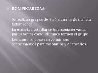    ROMPECABEZAS:

- Se realizan grupos de 4 a 5 alumnos de manera
  heterogénea
- La materia a estudiar se fragmenta en varias
  partes tantas como alumnos formen el grupo.
- Los alumnos ponen en común sus
  conocimientos para mejorarlos y afianzarlos.
 