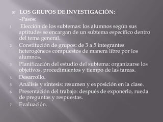    LOS GRUPOS DE INVESTIGACIÓN:
     -Pasos:
1.   Elección de los subtemas: los alumnos según sus
     aptitudes se encargan de un subtema específico dentro
     del tema general.
2.   Constitución de grupos: de 3 a 5 integrantes
     heterogéneos compuestos de manera libre por los
     alumnos.
3.   Planificación del estudio del subtema: organizarse los
     objetivos, procedimientos y tiempo de las tareas.
4.   Desarrollo.
5.   Análisis y síntesis: resumen y exposición en la clase.
6.   Presentación del trabajo: después de exponerlo, rueda
     de preguntas y respuestas.
7.   Evaluación.
 