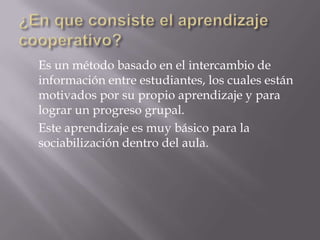 Es un método basado en el intercambio de
información entre estudiantes, los cuales están
motivados por su propio aprendizaje y para
lograr un progreso grupal.
Este aprendizaje es muy básico para la
sociabilización dentro del aula.
 