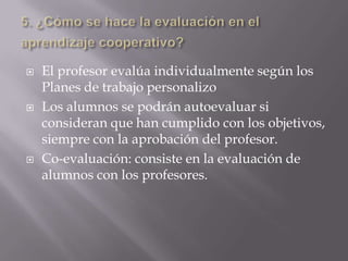    El profesor evalúa individualmente según los
    Planes de trabajo personalizo
   Los alumnos se podrán autoevaluar si
    consideran que han cumplido con los objetivos,
    siempre con la aprobación del profesor.
   Co-evaluación: consiste en la evaluación de
    alumnos con los profesores.
 