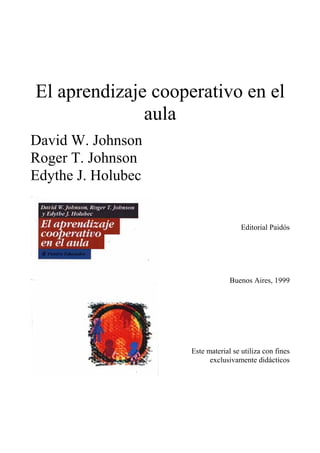 El aprendizaje cooperativo en el
              aula
David W. Johnson
Roger T. Johnson
Edythe J. Holubec


                                     Editorial Paidós




                                 Buenos Aires, 1999




                    Este material se utiliza con fines
                          exclusivamente didácticos
 
