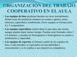 ORGANIZACIÓN DEL TRABAJO
 COOPERATIVO EN EL AULA
 Los equipos de base perduran durante un curso normalmente.
  Deben tener diversidad de alumnos en cuanto a género, etnia,
  intereses, capacidad y rendimiento. Estos equipos se forman entre
  4 y 5 componentes.
 Los equipos esporádicos suelen durar lo que dura una sesión,
  aunque pueden durar menos tiempo. Pueden estar formados entre 2
  a 8 alumnos, y pueden ser homogéneos o heterogéneos en cuanto a
  rendimiento y capacidad.
 Los equipos de expertos se forman a partir de los equipos de
  base. Cada miembro se especializa en una habilidad o
  conocimiento y se lo explica a sus respectivos compañeros.
 