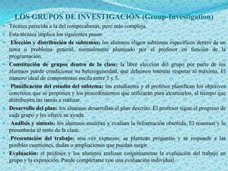 LOS GRUPOS DE INVESTIGACIÓN (Group-Investigation)
 Técnica parecida a la del rompecabezas, pero más compleja.
 Esta técnica implica los siguientes pasos:
 Elección y distribución de subtemas: los alumnos eligen subtemas específicos dentro de un
    tema o problema general, normalmente planteado por el profesor en función de la
    programación.
   Constitución de grupos dentro de la clase: la libre elección del grupo por parte de los
    alumnos puede condicionar su heterogeneidad, que debemos intentar respetar al máximo. El
    número ideal de componentes oscila entre 3 y 5.
    Planificación del estudio del subtema: los estudiantes y el profesor planifican los objetivos
    concretos que se proponen y los procedimientos que utilizarán para alcanzarlos, al tiempo que
    distribuyen las tareas a realizar.
   Desarrollo del plan: los alumnos desarrollan el plan descrito. El profesor sigue el progreso de
    cada grupo y les ofrece su ayuda.
    Análisis y síntesis: los alumnos analizan y evalúan la información obtenida. El resumen y lo
    presentarán al resto de la clase.
    Presentación del trabajo: una vez expuesto, se plantean preguntas y se responde a las
    posibles cuestiones, dudas o ampliaciones que puedan surgir.
   Evaluación: el profesor y los alumnos realizan conjuntamente la evaluación del trabajo en
    grupo y la exposición. Puede completarse con una evaluación individual.
 