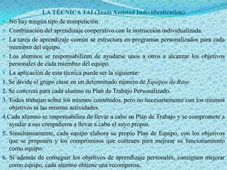 LA TÉCNICA TAI (Team Assisted Individualization)
 No hay ningún tipo de competición.
 Combinación del aprendizaje cooperativo con la instrucción individualizada.
 La tarea de aprendizaje común se estructura en programas personalizados para cada
   miembro del equipo.
 Los alumnos se responsabilizan de ayudarse unos a otros a alcanzar los objetivos
   personales de cada miembro del equipo.
 La aplicación de esta técnica puede ser la siguiente:
1. Se divide el grupo clase en un determinado número de Equipos de Base.
2. Se concreta para cada alumno su Plan de Trabajo Personalizado.
3. Todos trabajan sobre los mismos contenidos, pero no necesariamente con los mismos
   objetivos ni las mismas actividades.
4.Cada alumno se responsabiliza de llevar a cabo su Plan de Trabajo y se compromete a
   ayudar a sus compañeros a llevar a cabo el suyo propio.
5. Simultáneamente, cada equipo elabora su propio Plan de Equipo, con los objetivos
   que se proponen y los compromisos que contraen para mejorar su funcionamiento
   como equipo.
6. Si además de conseguir los objetivos de aprendizaje personales, consiguen mejorar
   como equipo, cada alumno obtiene una recompensa.
 