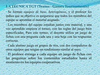 LA TÉCNICA TGT (Teams - Games Tournaments)
• Se forman equipos de base, heterogéneos, y el profesor les
indica que su objetivo es asegurarse que todos los miembros del
equipo se aprendan el material asignado.
• Los miembros del equipo estudian juntos este material, y una
vez aprendido empieza el torneo, con las reglas del juego bien
especificadas. Para este torneo, el docente utiliza un juego de
fichas con una pregunta cada una y una hoja con las respuestas
correctas.
• Cada alumno juega en grupos de tres, con dos compañeros de
otros equipos que tengan un rendimiento similar al suyo.
• El profesor entrega a cada equipo un juego de fichas con
las preguntas sobre los contenidos estudiados hasta el
momento en los equipos cooperativos.
 