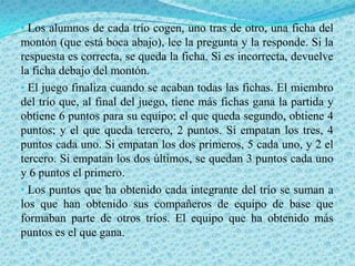 • Los alumnos de cada trío cogen, uno tras de otro, una ficha del
montón (que está boca abajo), lee la pregunta y la responde. Si la
respuesta es correcta, se queda la ficha. Si es incorrecta, devuelve
la ficha debajo del montón.
• El juego finaliza cuando se acaban todas las fichas. El miembro
del trío que, al final del juego, tiene más fichas gana la partida y
obtiene 6 puntos para su equipo; el que queda segundo, obtiene 4
puntos; y el que queda tercero, 2 puntos. Si empatan los tres, 4
puntos cada uno. Si empatan los dos primeros, 5 cada uno, y 2 el
tercero. Si empatan los dos últimos, se quedan 3 puntos cada uno
y 6 puntos el primero.
• Los puntos que ha obtenido cada integrante del trío se suman a
los que han obtenido sus compañeros de equipo de base que
formaban parte de otros tríos. El equipo que ha obtenido más
puntos es el que gana.
 