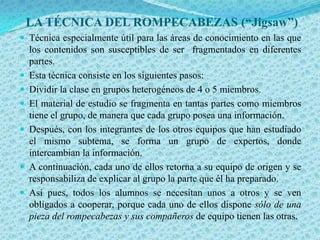 LA TÉCNICA DEL ROMPECABEZAS (“Jigsaw”)
 Técnica especialmente útil para las áreas de conocimiento en las que
    los contenidos son susceptibles de ser fragmentados en diferentes
    partes.
   Esta técnica consiste en los siguientes pasos:
   Dividir la clase en grupos heterogéneos de 4 o 5 miembros.
   El material de estudio se fragmenta en tantas partes como miembros
    tiene el grupo, de manera que cada grupo posea una información.
   Después, con los integrantes de los otros equipos que han estudiado
    el mismo subtema, se forma un grupo de expertos, donde
    intercambian la información.
   A continuación, cada uno de ellos retorna a su equipo de origen y se
    responsabiliza de explicar al grupo la parte que él ha preparado.
   Así pues, todos los alumnos se necesitan unos a otros y se ven
    obligados a cooperar, porque cada uno de ellos dispone sólo de una
    pieza del rompecabezas y sus compañeros de equipo tienen las otras.
 