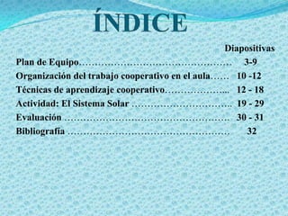 Diapositivas
Plan de Equipo………………………………………… 3-9
Organización del trabajo cooperativo en el aula…… 10 -12
Técnicas de aprendizaje cooperativo………………... 12 - 18
Actividad: El Sistema Solar ………………………….. 19 - 29
Evaluación ……………………………………………. 30 - 31
Bibliografía ……………………………………………                       32
 