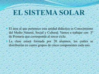EL SISTEMA SOLAR
 El área al que pertenece esta unidad didáctica es Conocimiento
  del Medio Natural, Social y Cultural. Vamos a trabajar con 5º
  de Primaria que corresponde al tercer ciclo.
 La clase estará formada por 20 alumnos, los cuáles se
  distribuirán en cuatro grupos de cinco componentes cada uno.
 