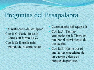 Preguntas del Pasapalabra
                               Cuestionario del equipo B
 Cuestionario del equipo A
                               Con la A: Tiempo
Con la C: Posición de la
                                empleado por la Tierra en
 Luna con forma de C.
                                realizar el movimiento de
Con la S: Estrella más          traslación.
 grande del sistema solar.
                               Con la E: Hecho por el
                                que la luz procedente de
                                un cuerpo celeste es
                                bloqueada por otro.
 