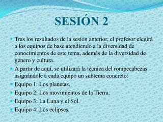 SESIÓN 2
 Tras los resultados de la sesión anterior, el profesor elegirá
  a los equipos de base atendiendo a la diversidad de
  conocimientos de este tema, además de la diversidad de
  género y cultura.
 A partir de aquí, se utilizará la técnica del rompecabezas
  asignándole a cada equipo un subtema concreto:
 Equipo 1: Los planetas.
 Equipo 2: Los movimientos de la Tierra.
 Equipo 3: La Luna y el Sol.
 Equipo 4: Los eclipses.
 