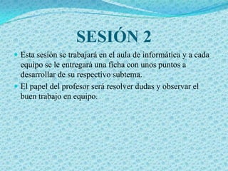 SESIÓN 2
 Esta sesión se trabajará en el aula de informática y a cada
  equipo se le entregará una ficha con unos puntos a
  desarrollar de su respectivo subtema.
 El papel del profesor será resolver dudas y observar el
  buen trabajo en equipo.
 
