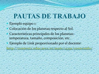 PAUTAS DE TRABAJO
 Ejemplo equipo 1:
 Colocación de los planetas respecto al Sol.
 Características principales de los planetas:
  temperatura, tamaño, composición, etc.
 Ejemplo de Link proporcionado por el docente:
 