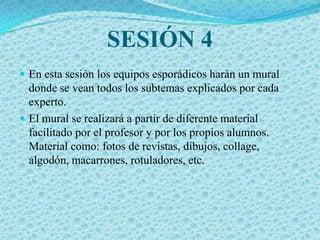 SESIÓN 4
 En esta sesión los equipos esporádicos harán un mural
  donde se vean todos los subtemas explicados por cada
  experto.
 El mural se realizará a partir de diferente material
  facilitado por el profesor y por los propios alumnos.
  Material como: fotos de revistas, dibujos, collage,
  algodón, macarrones, rotuladores, etc.
 
