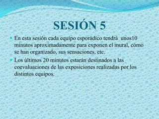 SESIÓN 5
 En esta sesión cada equipo esporádico tendrá unos10
  minutos aproximadamente para exponen el mural, cómo
  se han organizado, sus sensaciones, etc.
 Los últimos 20 minutos estarán destinados a las
  coevaluaciones de las exposiciones realizadas por los
  distintos equipos.
 