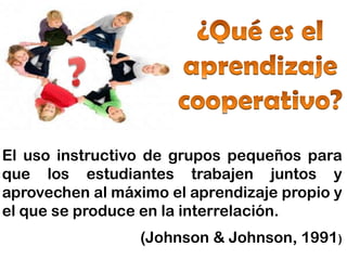 El uso instructivo de grupos pequeños para
que los estudiantes trabajen juntos y
aprovechen al máximo el aprendizaje propio y
el que se produce en la interrelación.
                 (Johnson & Johnson, 1991)
 