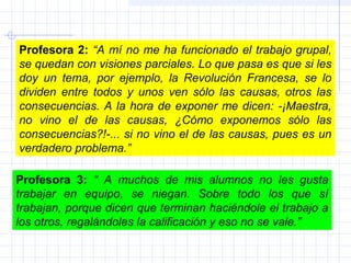 Profesora 2: “A mí no me ha funcionado el trabajo grupal,
se quedan con visiones parciales. Lo que pasa es que si les
doy un tema, por ejemplo, la Revolución Francesa, se lo
dividen entre todos y unos ven sólo las causas, otros las
consecuencias. A la hora de exponer me dicen: -¡Maestra,
no vino el de las causas, ¿Cómo exponemos sólo las
consecuencias?!-... si no vino el de las causas, pues es un
verdadero problema.”
Profesora 3: “ A muchos de mis alumnos no les gusta
trabajar en equipo, se niegan. Sobre todo los que sí
trabajan, porque dicen que terminan haciéndole el trabajo a
los otros, regalándoles la calificación y eso no se vale.”
 