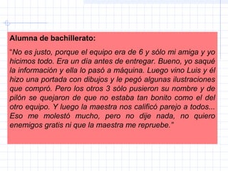 Alumna de bachillerato:
“No es justo, porque el equipo era de 6 y sólo mi amiga y yo
hicimos todo. Era un día antes de entregar. Bueno, yo saqué
la información y ella lo pasó a máquina. Luego vino Luis y él
hizo una portada con dibujos y le pegó algunas ilustraciones
que compró. Pero los otros 3 sólo pusieron su nombre y de
pilón se quejaron de que no estaba tan bonito como el del
otro equipo. Y luego la maestra nos calificó parejo a todos...
Eso me molestó mucho, pero no dije nada, no quiero
enemigos gratis ni que la maestra me repruebe.”
 