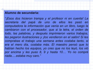 Alumno de secundaria:
“¡Esos dos hicieron trampa y el profesor ni en cuenta! La
secretaria del papá de uno de ellos les pasó en
computadora la información que venía en un libro, luego la
cambiaron con el procesador, que si la letra, el orden de
todo, las palabras, y después imprimieron varios trabajos,
les pegaron ilustraciones y ¡los vendieron en el salón! Si les
comprabas el trabajo una semana antes costaba tanto, si
era el mero día, costaba más. El maestro pensó que lo
habían hecho los equipos, yo creo que no los leyó, los vió
por encima y les puso 8, 9 y hasta 10… Yo no compré
nada.....estaba muy caro.”
 