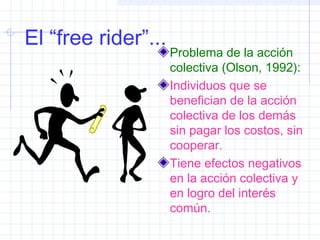 El “free rider”...
Problema de la acción
colectiva (Olson, 1992):
Individuos que se
benefician de la acción
colectiva de los demás
sin pagar los costos, sin
cooperar.
Tiene efectos negativos
en la acción colectiva y
en logro del interés
común.
 