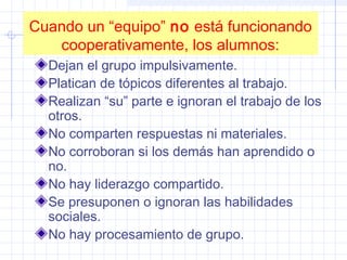 Cuando un “equipo” no está funcionando
cooperativamente, los alumnos:
Dejan el grupo impulsivamente.
Platican de tópicos diferentes al trabajo.
Realizan “su” parte e ignoran el trabajo de los
otros.
No comparten respuestas ni materiales.
No corroboran si los demás han aprendido o
no.
No hay liderazgo compartido.
Se presuponen o ignoran las habilidades
sociales.
No hay procesamiento de grupo.
 