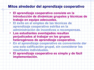 Mitos alrededor del aprendizaje cooperativo
• El aprendizaje cooperativo consiste en la
introducción de dinámicas grupales y técnicas de
trabajo en equipo adecuadas.
• El éxito en el empleo de las técnicas de
aprendizaje cooperativo estriba en la
administración de incentivos o recompensas.
• Los estudiantes aventajados resultan
perjudicados al trabajar en los grupos
heterogéneos de aprendizaje cooperativo.
• En el aprendizaje cooperativo es conveniente dar
una sola calificación grupal, sin considerar los
resultados individuales.
• El aprendizaje cooperativo es simple y de fácil
implementación.
 