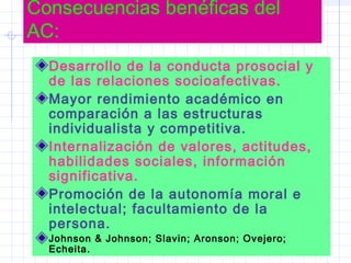 Consecuencias benéficas del
AC:
Desarrollo de la conducta prosocial y
de las relaciones socioafectivas.
Mayor rendimiento académico en
comparación a las estructuras
individualista y competitiva.
Internalización de valores, actitudes,
habilidades sociales, información
significativa.
Promoción de la autonomía moral e
intelectual; facultamiento de la
persona.
Johnson & Johnson; Slavin; Aronson; Ovejero;
Echeita.
 