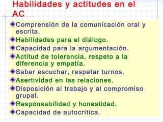 Habilidades y actitudes en el
AC
Comprensión de la comunicación oral y
escrita.
Habilidades para el diálogo.
Capacidad para la argumentación.
Actitud de tolerancia, respeto a la
diferencia y empatía.
Saber escuchar, respetar turnos.
Asertividad en las relaciones.
Disposición al trabajo y al compromiso
grupal.
Responsabilidad y honestidad.
Capacidad de autocrítica.
 
