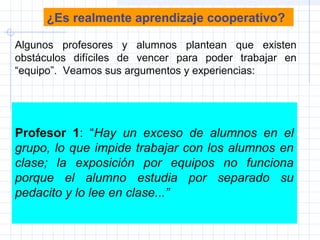 ¿Es realmente aprendizaje cooperativo?
Algunos profesores y alumnos plantean que existen
obstáculos difíciles de vencer para poder trabajar en
“equipo”. Veamos sus argumentos y experiencias:
Profesor 1: “Hay un exceso de alumnos en el
grupo, lo que impide trabajar con los alumnos en
clase; la exposición por equipos no funciona
porque el alumno estudia por separado su
pedacito y lo lee en clase...”
 